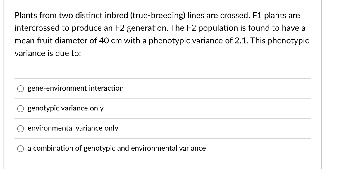 Plants from two distinct inbred (true-breeding) lines are crossed. F1 plants are
intercrossed to produce an F2 generation. The F2 population is found to have a
mean fruit diameter of 40 cm with a phenotypic variance of 2.1. This phenotypic
variance is due to:
O
gene-environment interaction
genotypic variance only
environmental variance only
a combination of genotypic and environmental variance