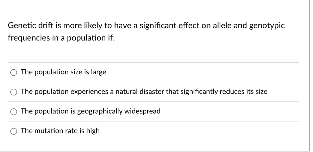 Genetic drift is more likely to have a significant effect on allele and genotypic
frequencies in a population if:
The population size is large
The population experiences a natural disaster that significantly reduces its size
The population is geographically widespread
The mutation rate is high