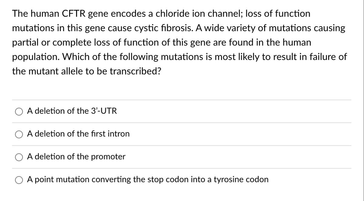 The human CFTR gene encodes a chloride ion channel; loss of function
mutations in this gene cause cystic fibrosis. A wide variety of mutations causing
partial or complete loss of function of this gene are found in the human
population. Which of the following mutations is most likely to result in failure of
the mutant allele to be transcribed?
A deletion of the 3'-UTR
A deletion of the first intron
A deletion of the promoter
A point mutation converting the stop codon into a tyrosine codon