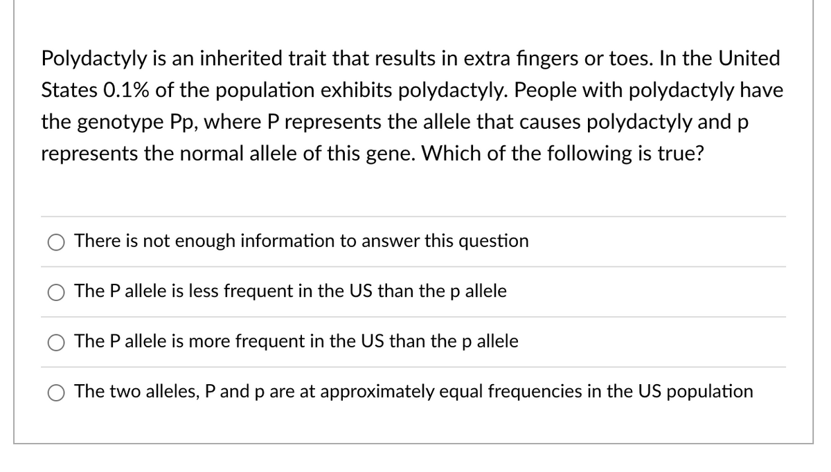 Polydactyly is an inherited trait that results in extra fingers or toes. In the United
States 0.1% of the population exhibits polydactyly. People with polydactyly have
the genotype Pp, where P represents the allele that causes polydactyly and p
represents the normal allele of this gene. Which of the following is true?
There is not enough information to answer this question
The P allele is less frequent in the US than the p allele
The P allele is more frequent in the US than the p allele
The two alleles, P and p are at approximately equal frequencies in the US population