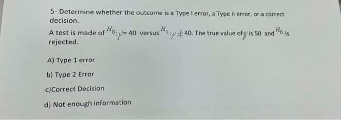 5- Determine whether the outcome is a Type I error, a Type Il error, or a correct
decision.
Ho:
A test is made of0:/= 40 versus1:440. The true value of y is 50 and Ho
rejected.
is
A) Type 1 error
b) Type 2 Error
c)Correct Decision
d) Not enough information
