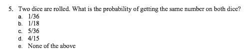 5. Two dice are rolled. What is the probability of getting the same number on both dice?
а. 1/36
b. 1/18
C. 5/36
d. 4/15
e. None of the above
