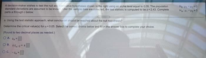 Họ: H -2 =0
A decision-makor wishes to test the null and emative hypotheses shown to the right using an alpha level equal to 0.05. The population
standard deviations are assumed to be known uter the sample data are collected, the test statistic is computed to be z=2.43. Complete
parts a through c below.
a. Using the test statistic approach, what conclus ion should be reached about the null hypothesis?
Determine the critical value(s) for a = 0.05. Select the corroct choice below and fill in the answer box to complete your choice.
(Round to two decimal places as needed.)
O A. Z=
OB. 22/2=
Oc. -1
