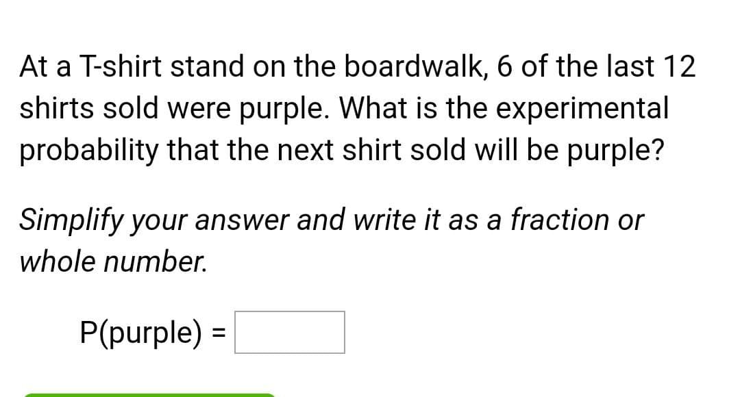 At a T-shirt stand on the boardwalk, 6 of the last 12
shirts sold were purple. What is the experimental
probability that the next shirt sold will be purple?
Simplify your answer and write it as a fraction or
whole number.
P(purple) =
