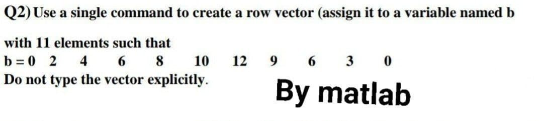 Q2) Use a single command to create a row vector (assign it to a variable named b
with 11 elements such that
b = 0 2 4 6
Do not type the vector explicitly.
8
10
12
6
3 0
By matlab
