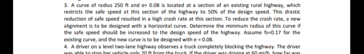 3. A curve of radius 250 ft and e= 0.08 is located at a section of an existing rural highway, which
restricts the safe speed at this section of the highway to 50% of the design speed. This drastic
reduction of safe speed resulted in a high crash rate at this section. To reduce the crash rate, a new
alignment is to be designed with a horizontal curve. Determine the minimum radius of this curve if
the safe speed should be increased to the design speed of the highway. Assume fs=0.17 for the
existing curve, and the new curve is to be designed with e = 0.08.
4. A driver on a level two-lane highway observes a truck completely blocking the highway. The driver
was able to ston her vehicle onhy 20 fe from the truck If the driver was driving at 60 mi/h, how far was
