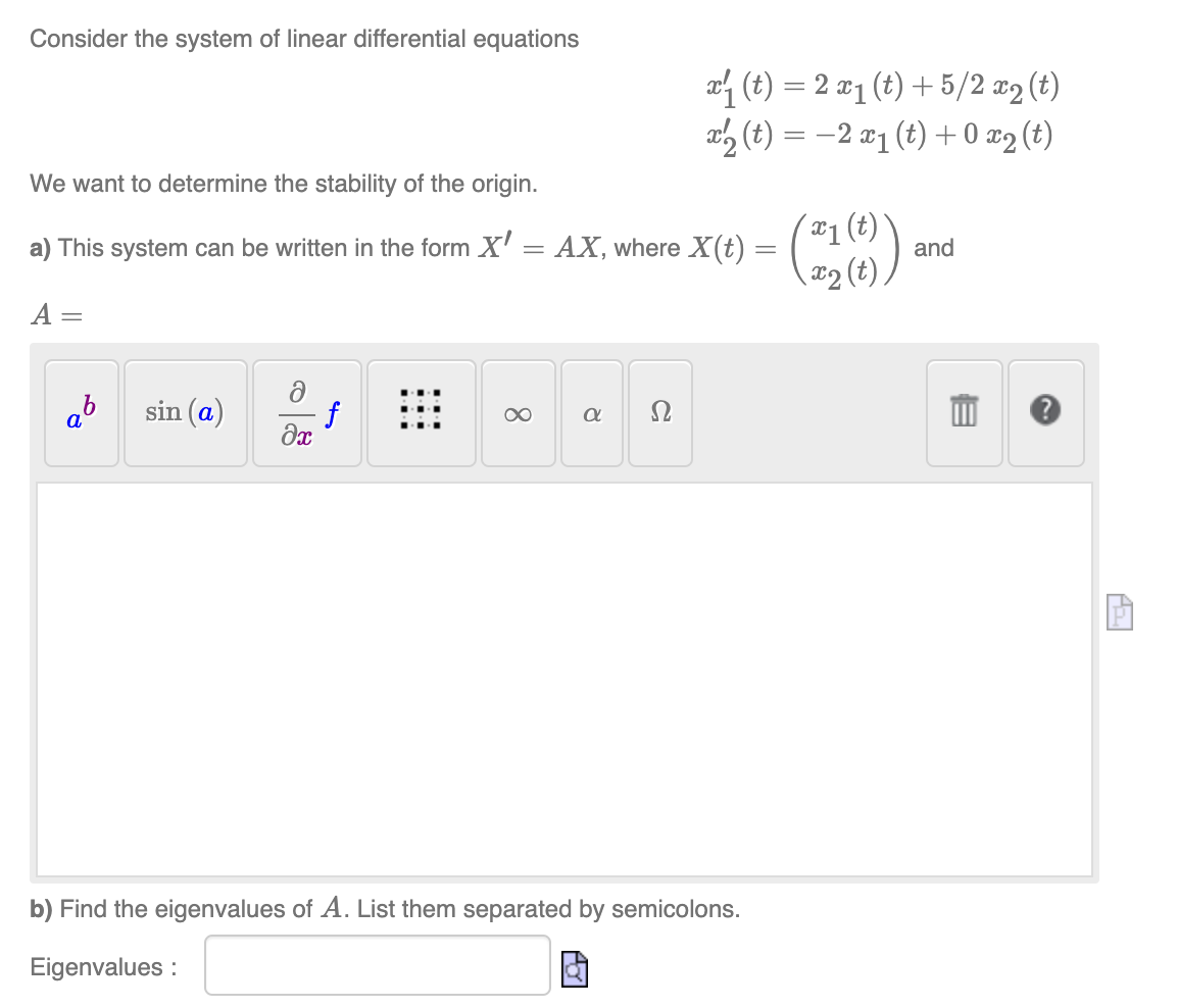 Consider the system of linear differential equations
We want to determine the stability of the origin.
a) This system can be written in the form X' = AX, where X(t) =
A:
ab sin (a)
f
əx
∞
8
x (t) = 2 x₁ (t) + 5/2 x2 (t)
x2 (t) = −2 x₁ (t) + 0 x2 (t)
Ω
b) Find the eigenvalues of A. List them separated by semicolons.
Eigenvalues:
(21(0))
and