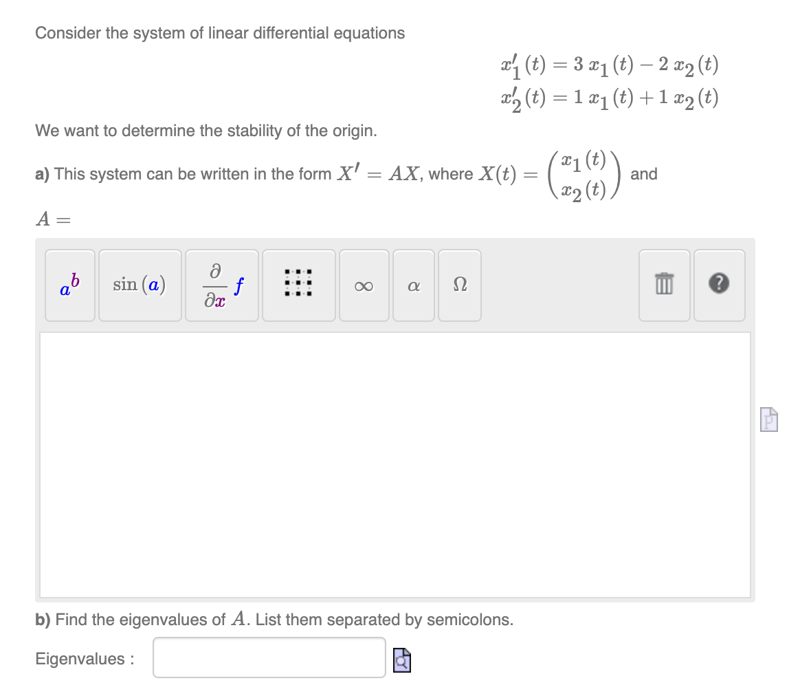 Consider the system of linear differential equations
We want to determine the stability of the origin.
a) This system can be written in the form X'
A =
ab
sin (a)
f
əx
8
x₁ (t) = 3 x₁ (t)- 2 x₂ (t)
x₂ (t) = 1x₁ (t) + 1x2 (t)
= AX, where X(t) =
a Ω
- (21 (0)) ar
b) Find the eigenvalues of A. List them separated by semicolons.
Eigenvalues:
G
and