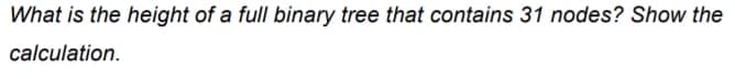 What is the height of a full binary tree that contains 31 nodes? Show the
calculation.
