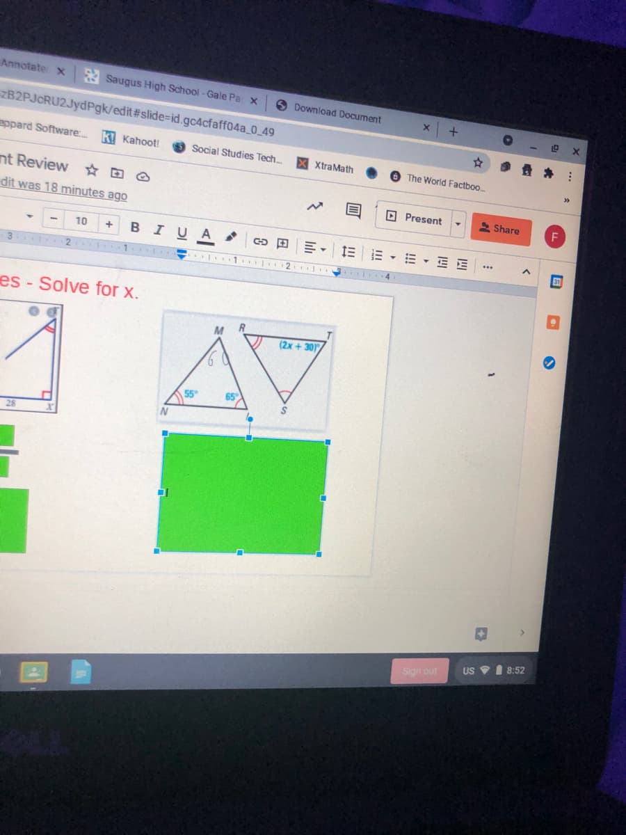 Annotate x
A Saugus High School -Gale Pa x
6 Download Document
ZB2PJcRU2JydPgk/edit#slide=id.gc4cfaff04a_0_49
eppard Software..
ki Kahoot!
Social Studies Tech.
X XtraMath
O The World Factboo.
>>
nt Review ☆ D O
dit was 18 minutes ago
D Present
2 Share
10
+
BIUA
三 三
E - E E
2.
es - Solve for x.
M
(2x + 30
65
28
US I 8:52
Sign out

