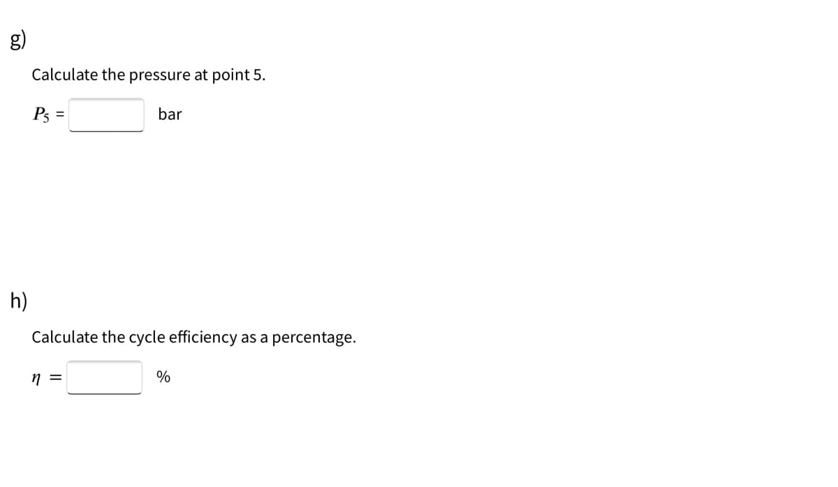 g)
Calculate the pressure at point 5.
P5
bar
h)
Calculate the cycle efficiency as a percentage.
