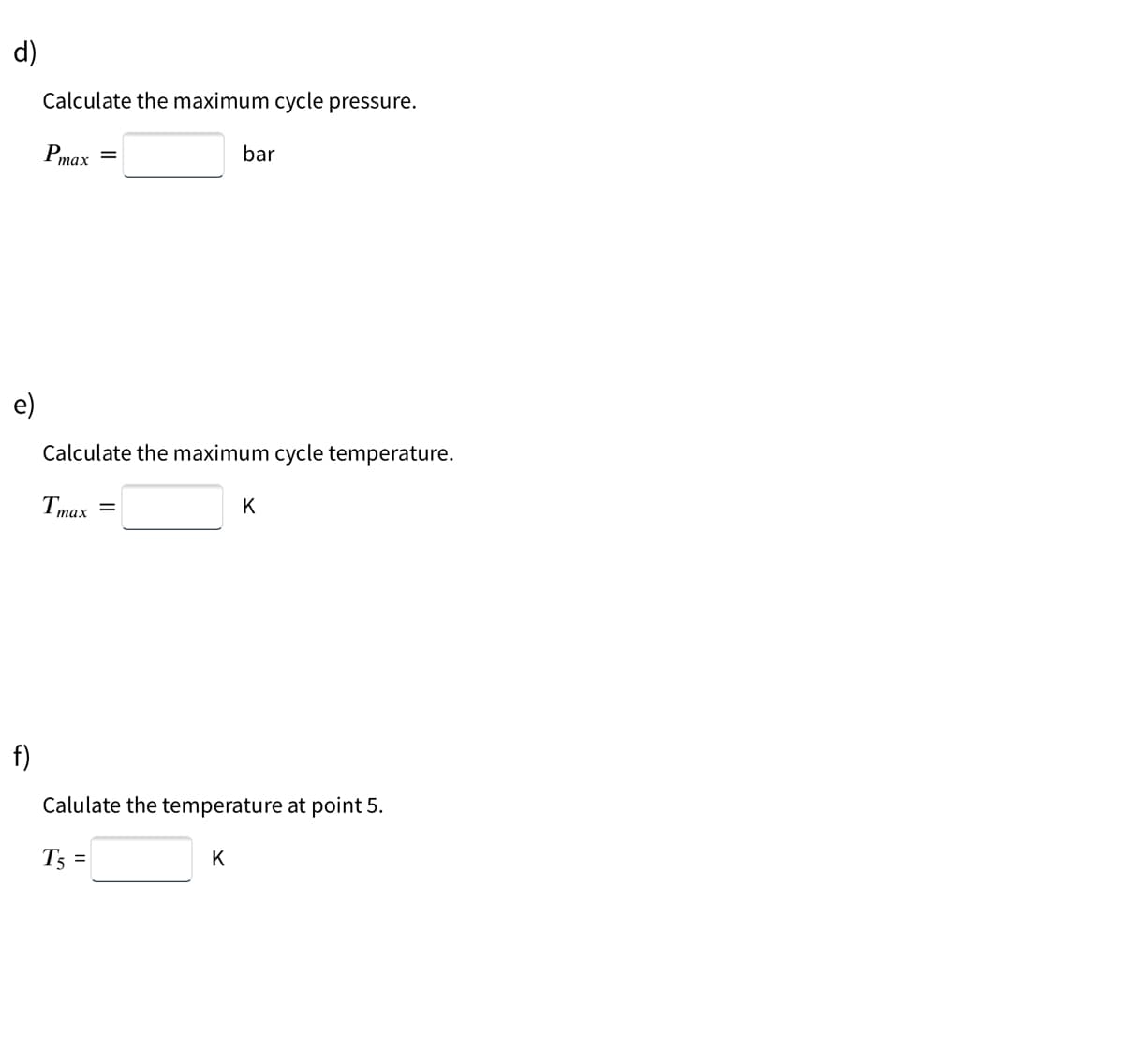 d)
Calculate the maximum cycle pressure.
Pmax
bar
||
e)
Calculate the maximum cycle temperature.
T
K
тах
f)
Calulate the temperature at point 5.
T5 =
K
