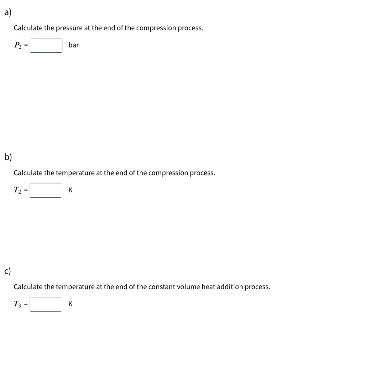 a)
Calculate the pressure at the end of the compression process.
P2 =
bar
b)
Calculate the temperature at the end of the compression process.
T2 =
K
c)
Calculate the temperature at the end of the constant volume heat addition process.
T3 =
K
