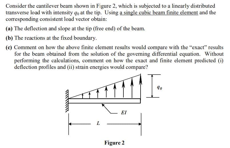 Consider the cantilever beam shown in Figure 2, which is subjected to a linearly distributed
transverse load with intensity qo at the tip. Using a single cubic beam finite element and the
corresponding consistent load vector obtain:
(a) The deflection and slope at the tip (free end) of the beam.
(b) The reactions at the fixed boundary.
(c) Comment on how the above finite element results would compare with the "exact" results
for the beam obtained from the solution of the governing differential equation. Without
performing the calculations, comment on how the exact and finite element predicted (i)
deflection profiles and (ii) strain energies would compare?
EI
L
Figure 2
