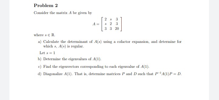 Problem 2
Consider the matrix A be given by
2 s
3
s 2
3 3 20
A =
3
where se R.
a) Calculate the determinant of A(s) using a cofactor expansion, and determine for
which s, A(s) is regular.
Let s = 1
b) Determine the eigenvalues of A(1).
c) Find the eigenvectors corresponding to each eigenvalue of A(1).
d) Diagonalize A(1). That is, determine matrices P and D such that P-A(1)P = D.
