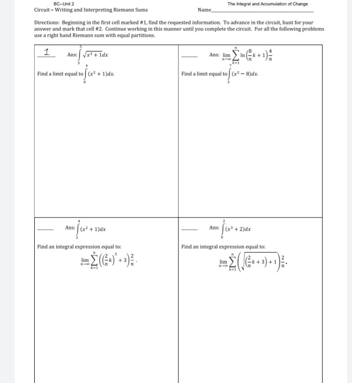 BC-Unit 2
The Integral and Accumulation of Change
Circuit - Writing and Interpreting Riemann Sums
Name
Directions: Beginning in the first cell marked #1, find the requested information. To advance in the circuit, hunt for your
answer and mark that cell #2. Continue working in this manner until you complete the circuit. For all the following problems
use a right hand Riemann sum with equal partitions.
1
Ans: Vx+ 1dx
Ans: lim
Find a limit equal to x + 1)dx.
Find a limit equal to (x- 8)dx.
Ans: (x + 1)dx
Ans: (x + 2)dx
Find an integral expression equal to:
Find an integral expression equal to:
(k +3) +1
lim
lim
