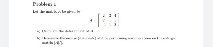 Problem 1
Let the matrix A be given by
3 4
1 1
-1 1 2
A =
2
a) Calculate the determinant of A.
b) Determine the inverse (if it exists) of A by performing row operations on the enlarged
matrix [A|I].
