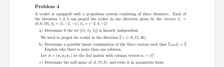 Problem 4
A rocket is equipped with a propulsion system consisting of three thrusters. Each of
the thrusters 1, 2, 3 can propel the rocket in one direction given by the vectors u
(0,0, 10), = (1, –2, -1), iz = (-2, 4, -2)
a) Determine if the set {õ1, 2, üs} is linearly independent.
We need to propel the rocket in the direction 5 = (-6, 12, 36).
b) Determine a possible linear combination of the three vectors such that E,a,i, = 6
Explain why there is more than one solution.
%3D
Let A = (c, c2 Ca) be the 3x3 matrix with column vectors c, = i.
c) Determine the null space of A, N(A), and write it in parametric form.
