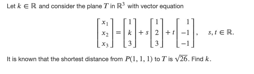 Let k e R and consider the plane T in R with vector equation
X1
1
X2
k
+ s
2
+ t
-1
s, t E R.
%D
X3
3
It is known that the shortest distance from P(1, 1, 1) to T is V26. Find k.
