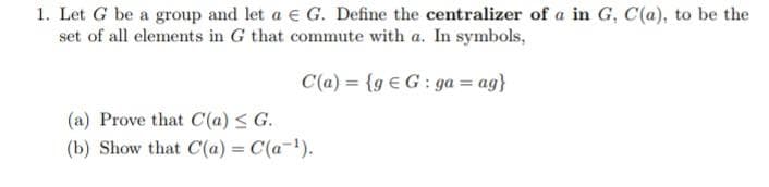 1. Let G be a group and let a € G. Define the centralizer of a in G, C(a), to be the
set of all elements in G that commute with a. In symbols,
C(a)= {g G: ga = ag}
(a) Prove that C(a) ≤ G.
(b) Show that C(a) = C(a-¹).