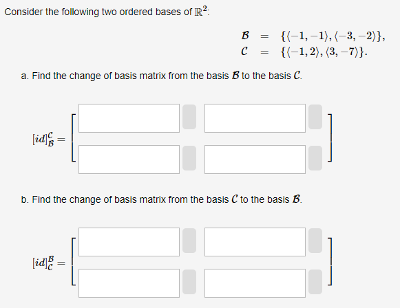 Consider the following two ordered bases of R²:
a. Find the change of basis matrix from the basis B to the basis C.
[id]
B = {(-1,-1), (-3,-2)},
C = {(1,2), (3,−7)}.
=
[id]
b. Find the change of basis matrix from the basis C to the basis B.