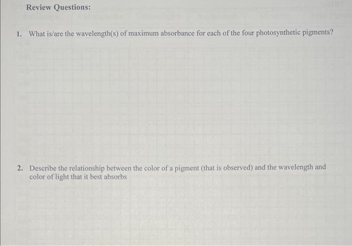 Review Questions:
1. What is/are the wavelength(s) of maximum absorbance for each of the four photosynthetic pigments?
2. Describe the relationship between the color of a pigment (that is observed) and the wavelength and
color of light that it best absorbs