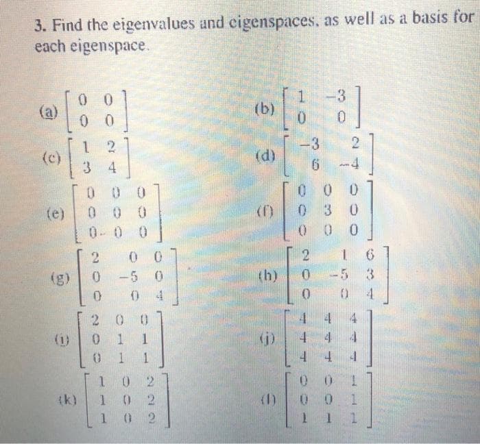 3. Find the eigenvalues and cigenspaces, as well as a basis for
each eigenspace.
(a)
[88]
12
3
(c)
(e)
(1)
(k)
000
24
0.0 0
200
-5 0
04
0
0
200
011
0 1 1
102
102
102
(b)
(d)
(D)
(h)
(1)
1
10
-3
6
000 200
3]
0
2
000
030
00
-4
4
A
2 1
-5 3
0
4
4
0
0.0
1