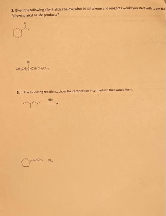 2. Given the following alkyl halides below, what initial alkene and reagents would you start with to get the
following alkyl halide products?
C
Br
CH,CH,CHCH,CH, CH3
3. In the following reactions, show the carbocation intermediate that would form.
HBr
CHCH3 HI