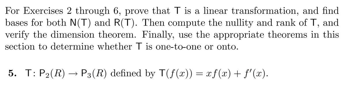 For Exercises 2 through 6, prove that T is a linear transformation, and find
bases for both N(T) and R(T). Then compute the nullity and rank of T, and
verify the dimension theorem. Finally, use the appropriate theorems in this
section to determine whether T is one-to-one or onto.
5. T: P₂(R) → P3(R) defined by T(f(x)) = xf(x) + ƒ'(x).