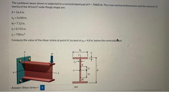 The cantilever beam shown is subjected to a concentrated load of P=70800 lb. The cross-sectional dimensions and the moment of
inertia of the W16x57 wide-flange shape are:
d = 16.4 in.
tw=0.430 in.
by=7.12 in.
ty=0.715 in.
1₂-758 in.4
Compute the value of the shear stress at point H, located at y = 4.8 in. below the centroidal xis.
H
Answer: Shear stress =
psi
