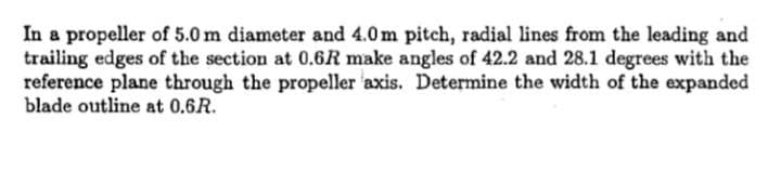 In a propeller of 5.0 m diameter and 4.0m pitch, radial lines from the leading and
trailing edges of the section at 0.6R make angles of 42.2 and 28.1 degrees with the
reference plane through the propeller axis. Determine the width of the expanded
blade outline at 0.6R.