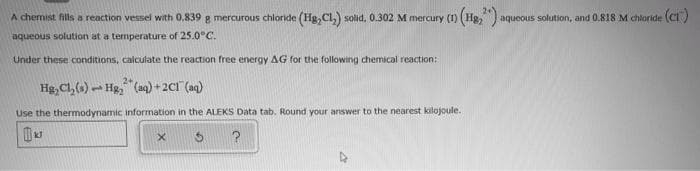 A chemist fills a reaction vessel with 0,839 g mercurous chloride (Hg,Cl,) solid, 0.302 M mercury (1) (Hg, ) aqueous solution, and 0.818 M chloride (CI )
aqueous solution at a temperature of 25.0°C.
Under these conditions, calculate the reaction free energy AG for the following chemical reaction:
Hg, Cl,()- Hg, (aq) + 2C1 (aq)
Use the thermodynamic information in the ALEKS Data tab. Round your answer to the nearest kilojoule.
