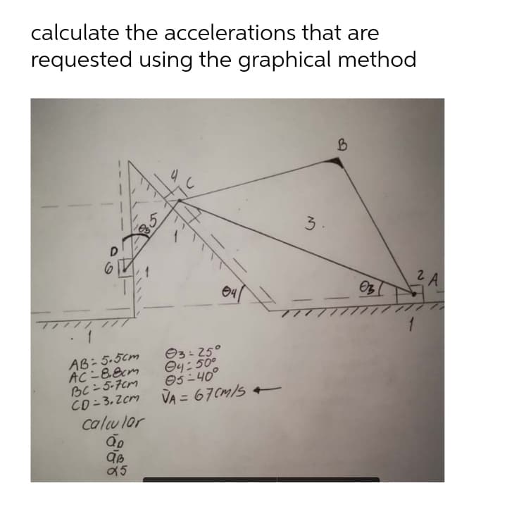 calculate the accelerations that are
requested using the graphical method
B
5
D
6
1
AB-5.5cm
AC-8.8cm
BC-5-7cm
CD=3.2cm
calcular
ão
aB
95
04
Ⓒ3-25°
4:50°
05-40°
VA= 67 CM/S
3
03
1
2 A