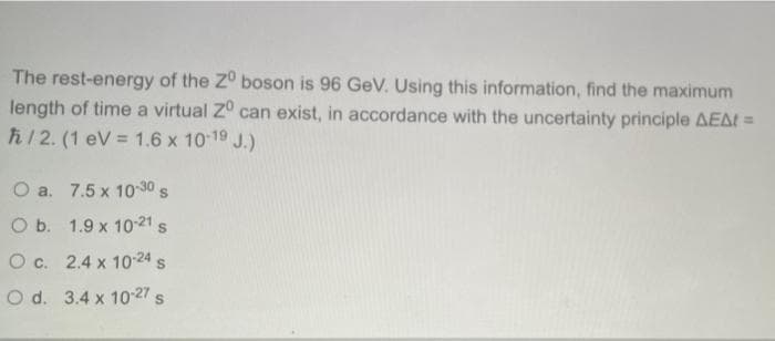 The rest-energy of the Z° boson is 96 GeV. Using this information, find the maximum
length of time a virtual Z° can exist, in accordance with the uncertainty principle AEAt =
h/ 2. (1 eV = 1.6 x 10 19 J.)
O a. 7.5 x 10-30 s
O b. 1.9 x 10-21 s
O c. 2.4 x 10-24 s
O d. 3.4 x 10-27 s
