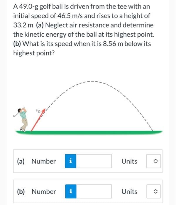 A 49.0-g golf ball is driven from the tee with an
initial speed of 46.5 m/s and rises to a height of
33.2 m. (a) Neglect air resistance and determine
the kinetic energy of the ball at its highest point.
(b) What is its speed when it is 8.56 m below its
highest point?
(a) Number
i
Units
(b) Number
i
Units
<>
<>
