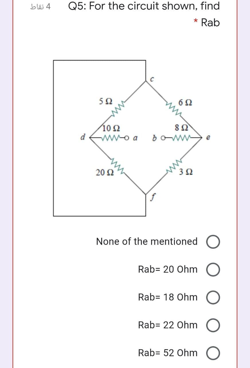 4 نقاط
Q5: For the circuit shown, find
* Rab
C
5Ω
6Ω
10Ω
d
wwo a
boww
e
20 Ω
3Ω
None of the mentioned
Rab= 20 Ohm
Rab= 18 Ohm
Rab= 22 Ohm
Rab= 52 Ohm
ww
