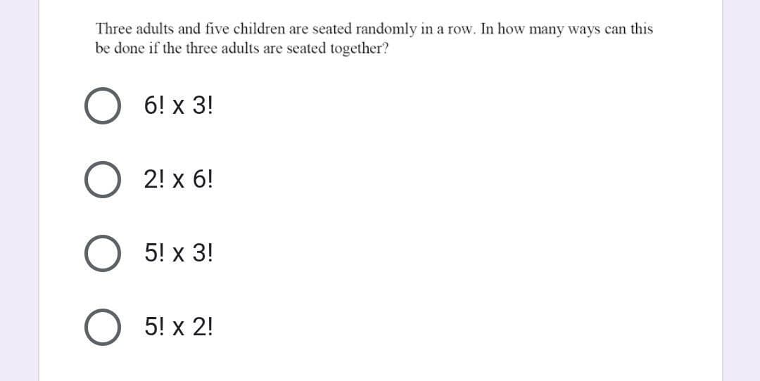 Three adults and five children are seated randomly in a row. In how many ways can this
be done if the three adults are seated together?
O 6! x 3!
2! x 6!
5! x 3!
5! x 2!