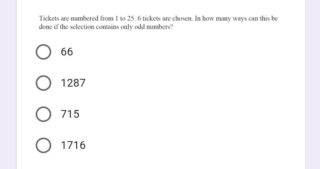 Tickets are numbered from 1 to 25. 6 tickets are chosen. In how many ways can this be
done if the selection contains only odd numbers?
66
1287
715
1716