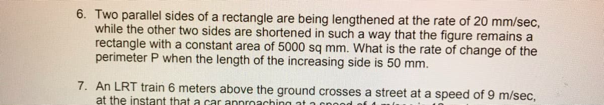 6. Two parallel sides of a rectangle are being lengthened at the rate of 20 mm/sec,
while the other two sides are shortened in such a way that the figure remains a
rectangle with a constant area of 5000 sq mm. What is the rate of change of the
perimeter P when the length of the increasing side is 50 mm.
7. An LRT train 6 meters above the ground crosses a street at a speed of 9 m/sec,
at the instant that a car annroaching at a cnond
