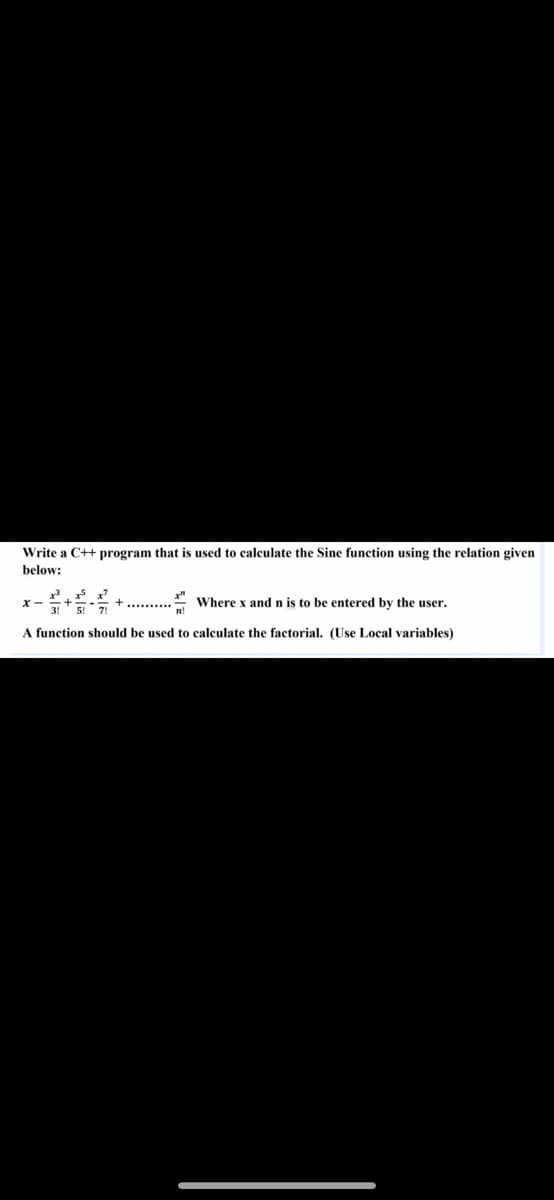 Write a C++ program that is used to calculate the Sine function using the relation given
below:
* Where x and n is to be entered by the user.
x-
A function should be used to calculate the factorial. (Use Local variables)
