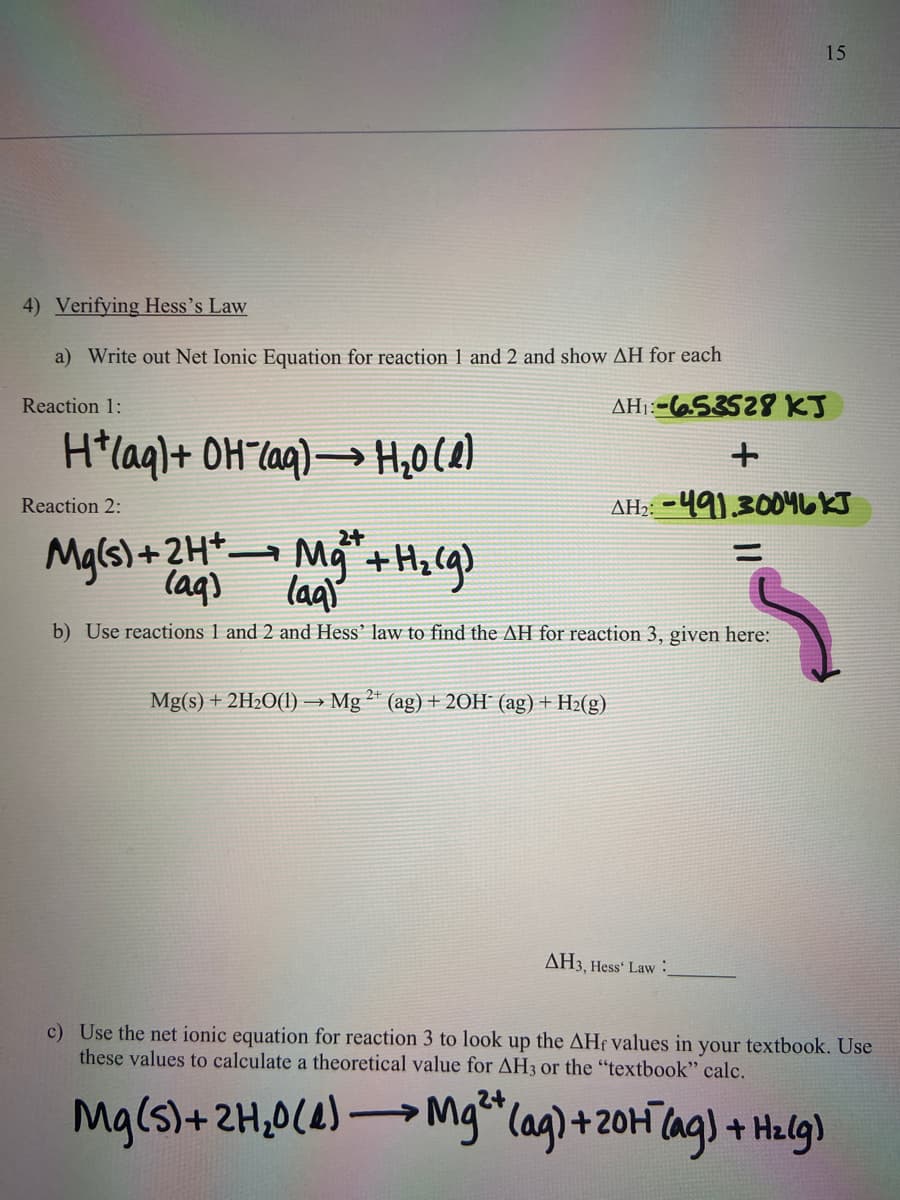 15
4) Verifying Hess's Law
a) Write out Net Ionic Equation for reaction 1 and 2 and show AH for each
Reaction 1:
AH::-653528 KJ
H*laql+ OH"laq)→ H,0(2)
AH;: -491.3004LKJ
Reaction 2:
Mals)+2Ht Mg +H, (g)
laq)
laq'
b) Use reactions 1 and 2 and Hess’ law to find the AH for reaction 3, given here:
Mg(s) + 2H2O(1) → Mg ²* (ag) + 20H (ag) + H2(g)
AH3, Hess' Law :
c) Use the net ionic equation for reaction 3 to look up the AHf values in your textbook. Use
these values to calculate a theoretical value for AH3 or the "textbook" calc.
Mg(s)+2H,0(4)
→ ag) + Hzlg)
Mglag)+20HT
