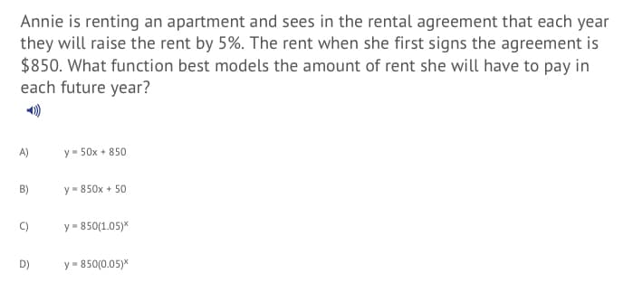 Annie is renting an apartment and sees in the rental agreement that each year
they will raise the rent by 5%. The rent when she first signs the agreement is
$850. What function best models the amount of rent she will have to pay in
each future year?
A)
y = 50x + 850
B)
y- 850x + 50
C)
y = 850(1.05)*
D)
y = 850(0.05)*
