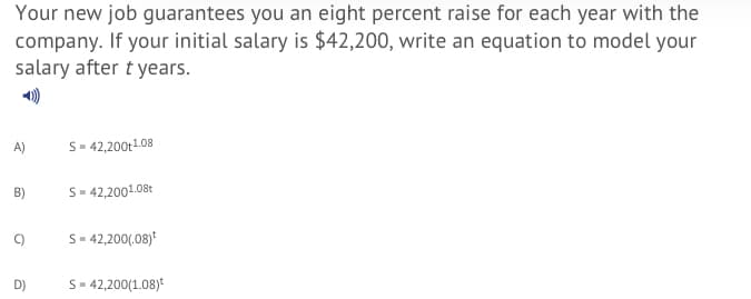 Your new job guarantees you an eight percent raise for each year with the
company. If your initial salary is $42,200, write an equation to model your
salary after t years.
A)
S- 42,200t1.08
B)
S- 42,2001.08t
C)
S- 42,200(.08)
S- 42,200(1.08)*
