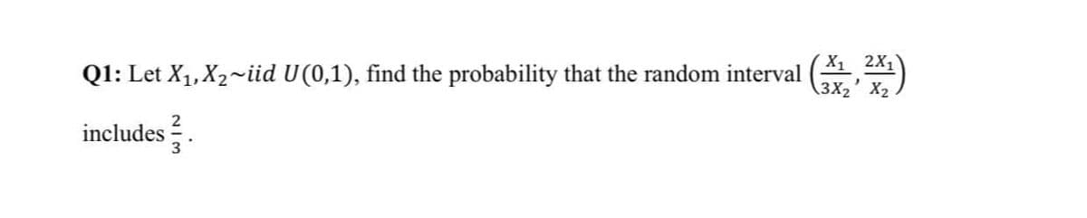 Q1: Let X1, X2~iid U(0,1), find the probability that the random interval
X1 2X1
3X2' X2
includes .
