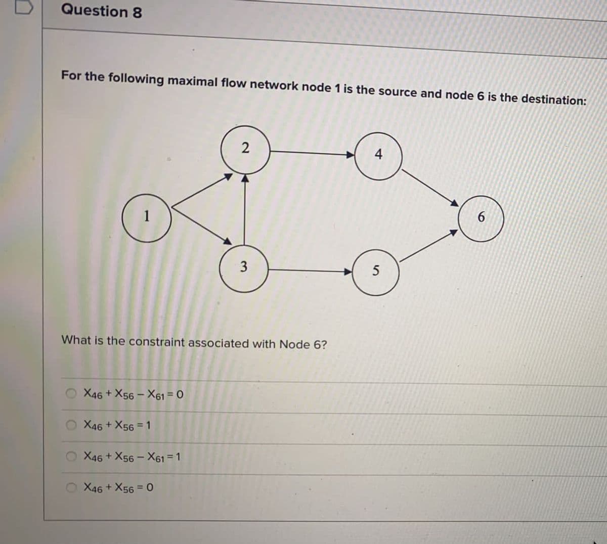 Question 8
For the following maximal flow network node 1 is the source and node 6 is the destination:
2
4
1
5
What is the constraint associated with Node 6?
X46 + X56 - X61 = 0
%3D
X46 + X56 = 1
X46 + X56 - X61 = 1
X46 + X56 = 0
