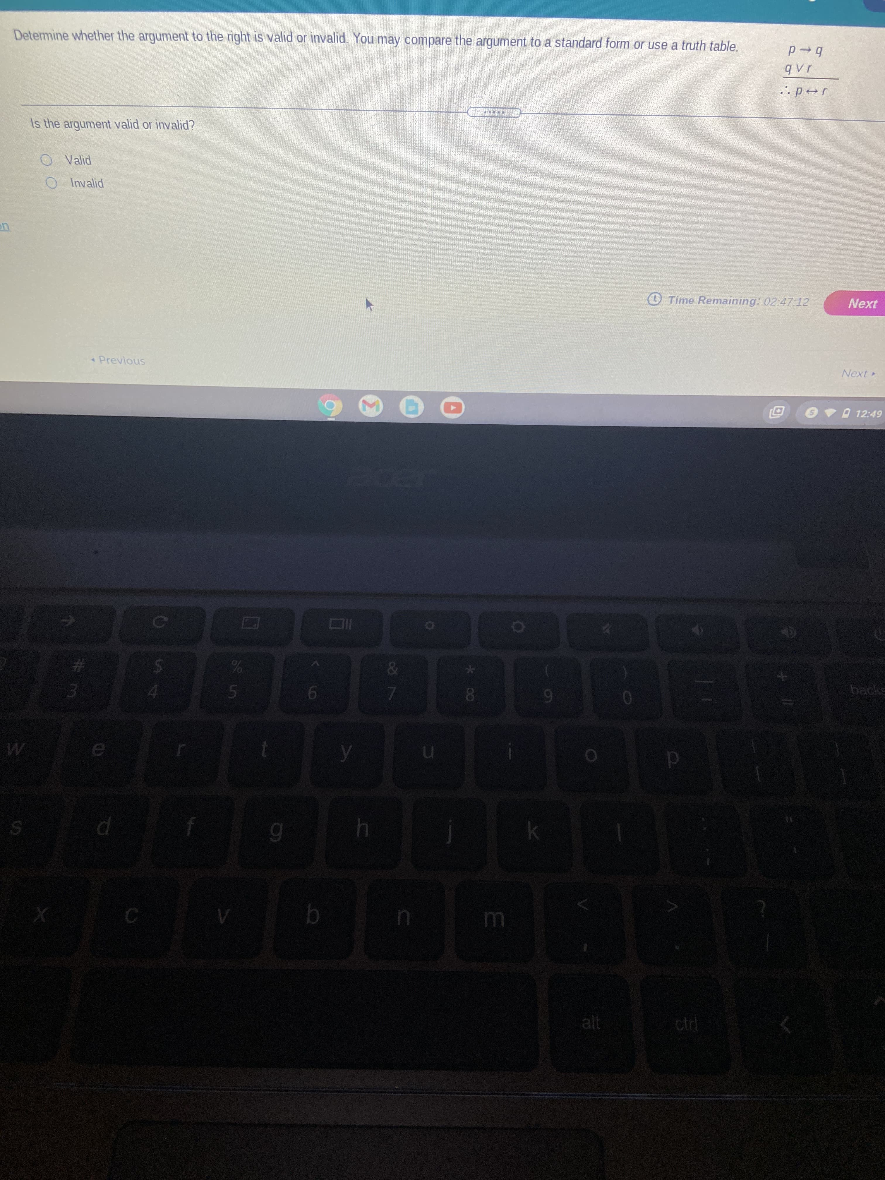 Determine whether the argument to the right is valid or invalid. You may compare the argument to a standard form or use a truth table.
b+d
Is the argument valid or invalid?
O Valid
O Invalid
O Time Remaining: 02:47 12
Previous
Next
O 12:49
24
backs
16
4
alt
ctrl
