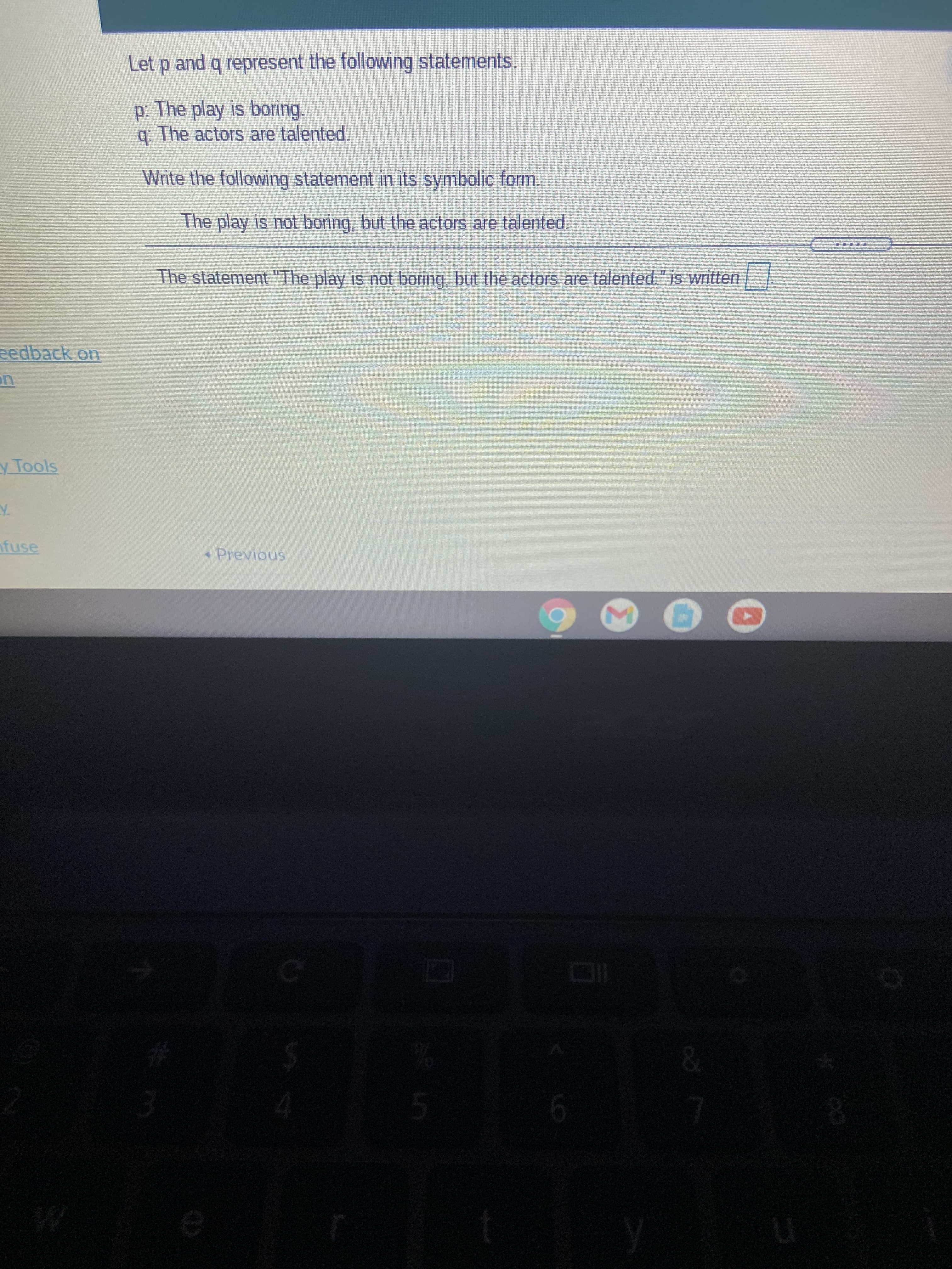 Let p and q represent the following statements.
p. The play is boring.
q. The actors are talented.
Write the following statement in its symbolic form.
The play is not boring, but the actors are talented.
The statement "The play is not boring, but the actors are talented." is written
eedback on
y Tools
fuse
- Previous.
