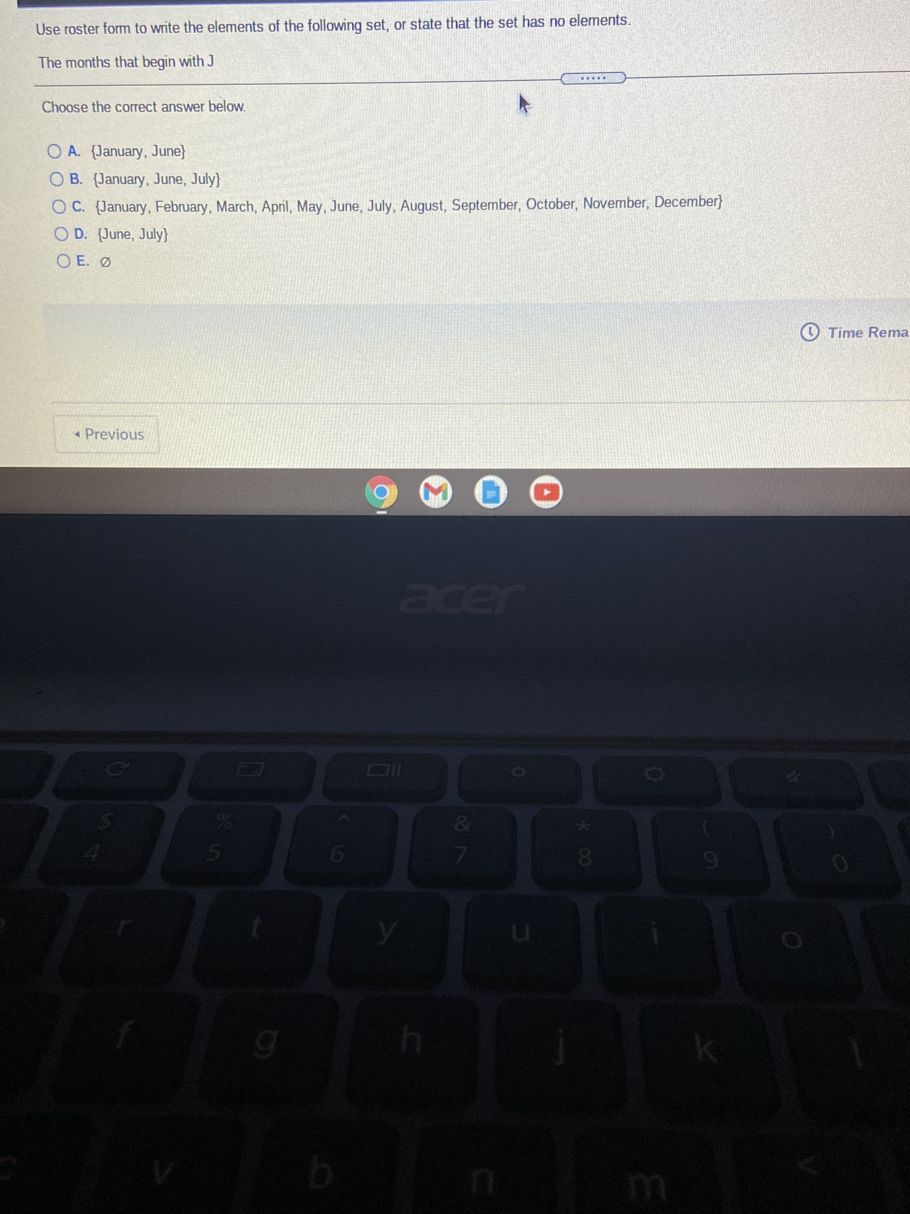 %24
Use roster form to write the elements of the following set, or state that the set has no elements.
The months that begin with J
筆
Choose the correct answer below.
O A. (January, June}
O B. (January, June, July}
OC. (January, February, March, April, May, June, July, August, September, October, November, December}
O D. (June, July}
O E. Ø
O Time Rema
« Previous
acer
&
