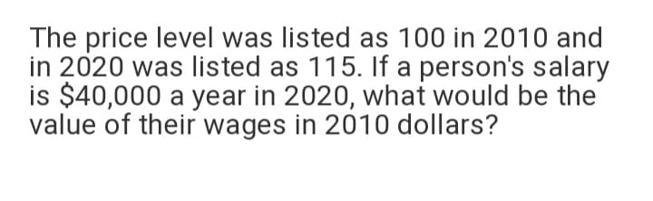 The price level was listed as 100 in 2010 and
in 2020 was listed as 115. If a person's salary
is $40,000 a year in 2020, what would be the
value of their wages in 2010 dollars?
