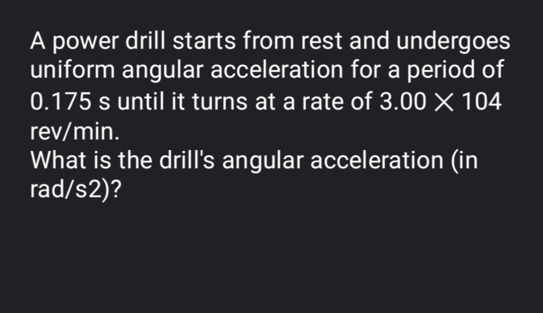 A power drill starts from rest and undergoes
uniform angular acceleration for a period of
0.175 s until it turns at a rate of 3.00 X 104
rev/min.
What is the drill's angular acceleration (in
rad/s2)?
